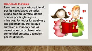 Oración de los fieles:
Rezamos unos por otros pidiendo
por las necesidades de todos.
Es una oración universal donde
oramos por la Iglesia y sus
ministros. Por todos los pueblos y
sus gobernantes. Por los que
sufren en el mundo y por las
necesidades particulares de la
comunidad presente y también
por los difuntos.
 