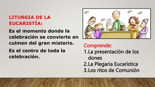 LITURGIA DE LA
EUCARISTÍA:
Es el momento donde la
celebración se convierte en
culmen del gran misterio.
Es el centro de toda la
celebración.
Comprende:
1.La presentación de los
dones
2.La Plegaria Eucarística
3.Los ritos de Comunión
 