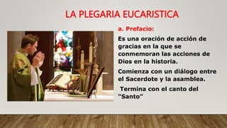 a. Prefacio:
Es una oración de acción de
gracias en la que se
conmemoran las acciones de
Dios en la historia.
Comienza con un diálogo entre
el Sacerdote y la asamblea.
Termina con el canto del
“Santo”
LA PLEGARIA EUCARISTICA
 