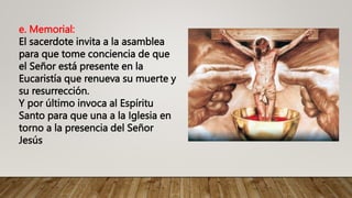 e. Memorial:
El sacerdote invita a la asamblea
para que tome conciencia de que
el Señor está presente en la
Eucaristía que renueva su muerte y
su resurrección.
Y por último invoca al Espíritu
Santo para que una a la Iglesia en
torno a la presencia del Señor
Jesús
 