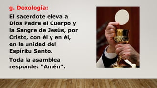 g. Doxología:
El sacerdote eleva a
Dios Padre el Cuerpo y
la Sangre de Jesús, por
Cristo, con él y en él,
en la unidad del
Espíritu Santo.
Toda la asamblea
responde: "Amén".
 