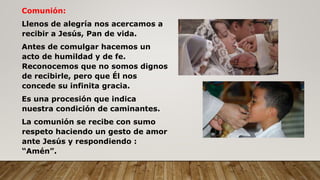 Comunión:
Llenos de alegría nos acercamos a
recibir a Jesús, Pan de vida.
Antes de comulgar hacemos un
acto de humildad y de fe.
Reconocemos que no somos dignos
de recibirle, pero que Él nos
concede su infinita gracia.
Es una procesión que indica
nuestra condición de caminantes.
La comunión se recibe con sumo
respeto haciendo un gesto de amor
ante Jesús y respondiendo :
“Amén”.
 