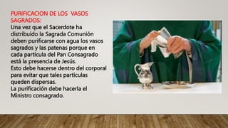 PURIFICACION DE LOS VASOS
SAGRADOS:
Una vez que el Sacerdote ha
distribuido la Sagrada Comunión
deben purificarse con agua los vasos
sagrados y las patenas porque en
cada partícula del Pan Consagrado
está la presencia de Jesús.
Esto debe hacerse dentro del corporal
para evitar que tales partículas
queden dispersas.
La purificación debe hacerla el
Ministro consagrado.
 