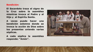 Bendición:
El Sacerdote traza el signo de
la Cruz sobre la asamblea
mientras invoca al Padre y al
Hijo y al Espíritu Santo.
A veces puede hacer una
bendición solemne donde se
invoca la acción de Dios sobre
los presentes uniendo varias
súplicas.
A cada súplica la asamblea
responde: “Amén”.
 