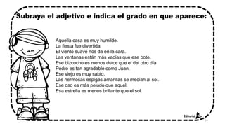 Aquella casa es muy humilde.
La fiesta fue divertida.
El viento suave nos da en la cara.
Las ventanas están más vacías que ese bote.
Ese bizcocho es menos dulce que el del otro día.
Pedro es tan agradable como Juan.
Ese viejo es muy sabio.
Las hermosas espigas amarillas se mecían al sol.
Ese oso es más peludo que aquel.
Esa estrella es menos brillante que el sol.
Subraya el adjetivo e indica el grado en que aparece:
14
 