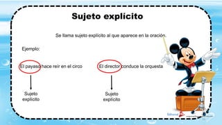 Sujeto explícito
Se llama sujeto explícito al que aparece en la oración.
Ejemplo:
El payaso hace reír en el circo El director conduce la orquesta
Sujeto
explícito
Sujeto
explícito
23
 