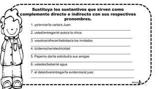1. yo/enviar/la carta/a Juan
______________________________________________________
2. usted/entregar/el auto/a la chica
_______________________________________________________
3. vosotros/ofrecer/bebidas/a los invitados
______________________________________________________
4. tú/derrochar/electricidad
______________________________________________________
5. Pepe/no dar/la solicitud/a sus amigas
_______________________________________________________
6. ustedes/beber/el agua
________________________________________________________
7. el detective/entregar/la evidencia/al juez
________________________________________________________
Sustituya los sustantivos que sirven como
complemento directo e indirecto con sus respectivos
pronombres.
31
 