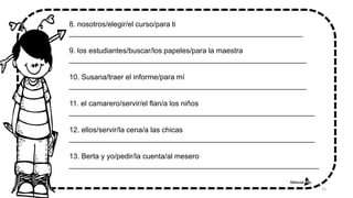 8. nosotros/elegir/el curso/para ti
_________________________________________________________
9. los estudiantes/buscar/los papeles/para la maestra
__________________________________________________________
10. Susana/traer el informe/para mí
__________________________________________________________
11. el camarero/servir/el flan/a los niños
____________________________________________________________
12. ellos/servir/la cena/a las chicas
____________________________________________________________
13. Berta y yo/pedir/la cuenta/al mesero
_____________________________________________________________
32
 