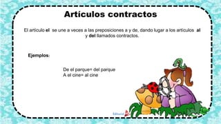 Artículos contractos
El artículo el se une a veces a las preposiciones a y de, dando lugar a los artículos al
y del llamados contractos.
Ejemplos:
De el parque= del parque
A el cine= al cine
5
 