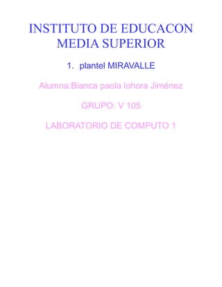 INSTITUTO DE EDUCACON
MEDIA SUPERIOR
1. plantel MIRAVALLE
Alumna:Bianca paola lohora Jiménez
GRUPO: V 105
LABORATORIO DE COMPUTO 1
 