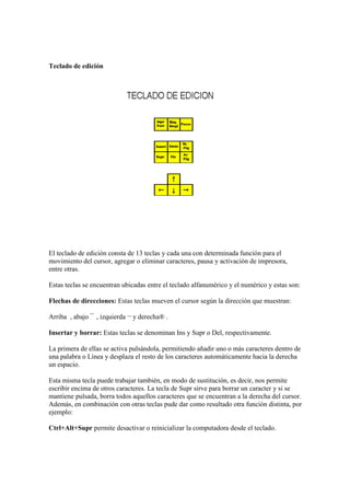 Teclado de edición
El teclado de edición consta de 13 teclas y cada una con determinada función para el
movimiento del cursor, agregar o eliminar caracteres, pausa y activación de impresora,
entre otras.
Estas teclas se encuentran ubicadas entre el teclado alfanumérico y el numérico y estas son:
Flechas de direcciones: Estas teclas mueven el cursor según la dirección que muestran:
Arriba , abajo ¯ , izquierda ¬ y derecha® .
Insertar y borrar: Estas teclas se denominan Ins y Supr o Del, respectivamente.
La primera de ellas se activa pulsándola, permitiendo añadir uno o más caracteres dentro de
una palabra o Línea y desplaza el resto de los caracteres automáticamente hacia la derecha
un espacio.
Esta misma tecla puede trabajar también, en modo de sustitución, es decir, nos permite
escribir encima de otros caracteres. La tecla de Supr sirve para borrar un caracter y si se
mantiene pulsada, borra todos aquellos caracteres que se encuentran a la derecha del cursor.
Además, en combinación con otras teclas pude dar como resultado otra función distinta, por
ejemplo:
Ctrl+Alt+Supr permite desactivar o reinicializar la computadora desde el teclado.
 