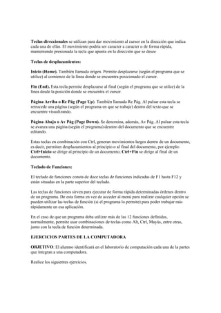 Teclas direccionales se utilizan para dar movimiento al cursor en la dirección que indica
cada una de ellas. El movimiento podría ser caracter a caracter o de forma rápida,
manteniendo presionada la tecla que apunta en la dirección que se desee
Teclas de desplazamientos:
Inicio (Home). También llamada orígen. Permite desplazarse (según el programa que se
utilice) al comienzo de la línea donde se encuentra posicionado el cursor.
Fin (End). Esta tecla permite desplazarse al final (según el programa que se utilce) de la
línea desde la posición donde se encuentra el cursor.
Página Arriba o Re Pág (Page Up). También llamada Re Pág. Al pulsar esta tecla se
retrocede una página (según el programa en que se trabaje) dentro del texto que se
encuentre visualizando.
Página Abajo o Av Pág (Page Down). Se denomina, además, Av Pág. Al pulsar esta tecla
se avanza una página (según el programa) desntro del documento que se encuentre
editando.
Estas teclas en combinación con Ctrl, generan movimientos largos dentro de un documento,
es decir, permiten desplazamientos al principio o al final del documento, por ejemplo:
Ctrl+Inicio se dirige al principio de un documento; Ctrl+Fin se dirige al final de un
documento.
Teclado de Funciones:
El teclado de funciones consta de doce teclas de funciones indicadas de F1 hasta F12 y
están situadas en la parte superior del teclado.
Las teclas de funciones sirven para ejecutar de forma rápida determinadas órdenes dentro
de un programa. De esta forma en vez de acceder al menú para realizar cualquier opción se
pueden utilizar las teclas de función (si el programa lo permite) para poder trabajar más
rápidamente en esa aplicación.
En el caso de que un programa deba utilizar más de las 12 funciones definidas,
normalmente, permite usar combinaciones de teclas como Alt, Ctrl, Mayús, entre otras,
junto con la tecla de función determinada.
EJERCICIOS PARTES DE LA COMPUTADORA
OBJETIVO: El alumno identificará en el laboratorio de computación cada una de la partes
que integran a una computadora.
Realice los siguientes ejercicios.
 