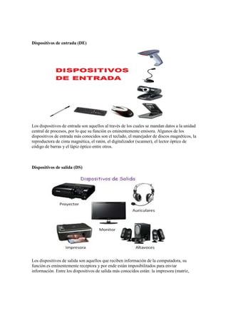 Dispositivos de entrada (DE)
Los dispositivos de entrada son aquellos al través de los cuales se mandan datos a la unidad
central de procesos, por lo que su función es eminentemente emisora. Algunos de los
dispositivos de entrada más conocidos son el teclado, el manejador de discos magnéticos, la
reproductora de cinta magnética, el ratón, el digitalizador (scanner), el lector óptico de
código de barras y el lápiz óptico entre otros.
Dispositivos de salida (DS)
Los dispositivos de salida son aquellos que reciben información de la computadora, su
función es eminentemente receptora y por ende están imposibilitados para enviar
información. Entre los dispositivos de salida más conocidos están: la impresora (matriz,
 