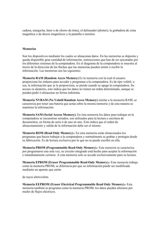 cadena, margarita, láser o de chorro de tinta), el delineador (plotter), la grabadora de cinta
magnética o de discos magnéticos y la pantalla o monitor.
Memorias
Son los dispositivos mediante los cuales se almacenan datos. En las memorias se deposita y
queda disponible gran cantidad de información, instrucciones que han de ser ejecutadas por
los diferentes sistemas de la computadora. En el diagrama de la computadora se muestra al
través de la dirección de las flechas que las memorias pueden emitir o recibir la
información. Las memorias son las siguientes:
Memoria RAM (Random Acces Memory) Es la memoria con la cual el usuario
proporciona las órdenes para acceder y programar a la computadora. Es de tipo volátil, o
sea, la información que se le proporciona, se pierde cuando se apaga la computadora. Su
acceso es aleatorio, esto indica que los datos no tienen un orden determinado, aunque se
pueden pedir ó almacenar en forma indistinta.
Memoria NVRAM (No Volatil Random Acces Memory) similar a la memoria RAM, se
caracteriza por tener una batería que actúa sobre la misma memoria y de esta manera se
mantiene la información.
Memoria SAM (Serial Access Memory). En ésta memoria los datos para trabajar en la
computadora se encuentran seriados, son utilizados para la lectura o escritura de
documentos, en forma de serie ó de uno en uno. Esto indica que el orden de
almacenamiento y salida de la información debe ser el mismo.
Memoria ROM (Read Only Memory).- En esta memoria están almacenados los
programas que hacen trabajar a la computadora y normalmente se graban y protegen desde
su fabricación. Es de lectura exclusiva por lo que no se puede escribir en ella.
Memoria PROM (Programmable Read Only Memory).- Esta memoria se caracteriza
por programarse una sola vez, su circuito integrado está hecho para aceptar la información
e inmediatamente cerrarse. A esta memoria solo se accede exclusivamente para su lectura.
Memoria EPROM (Eraser Programmable Read Only Memory).- Esta memoria trabaja
como la memoria PROM, se diferencia por que su información puede ser modificada
mediante un aparato que emite
de rayos ultravioleta.
Memoria EEPROM (Eraser Electrical Programmable Read Only Memory).- Esta
memoria también se programa como la memoria PROM, los datos pueden alterarse por
medio de flujos eléctricos.
 