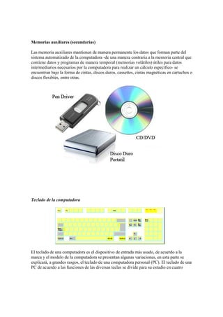 Memorias auxiliares (secundarias)
Las memoria auxiliares mantienen de manera permanente los datos que forman parte del
sistema automatizado de la computadora -de una manera contraria a la memoria central que
contiene datos y programas de manera temporal (memorias volátiles) útiles para datos
intermediarios necesarios por la computadora para realizar un cálculo específico- se
encuentran bajo la forma de cintas, discos duros, cassettes, cintas magnéticas en cartuchos o
discos flexibles, entre otras.
Teclado de la computadora
El teclado de una computadora es el dispositivo de entrada más usado, de acuerdo a la
marca y el modelo de la computadora se presentan algunas variaciones, en esta parte se
explicará, a grandes rasgos, el teclado de una computadora personal (PC). El teclado de una
PC de acuerdo a las funciones de las diversas teclas se divide para su estudio en cuatro
 
