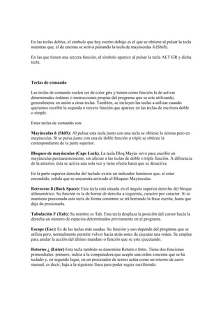 En las teclas dobles, el símbolo que hay escrito debajo es el que se obtiene al pulsar la tecla
mientras que, el de encima se activa pulsando la tecla de mayúsculas ñ (Shift).
En las que tienen una tercera función, el símbolo aparece al pulsar la tecla ALT GR y dicha
tecla.
Teclas de comando
Las teclas de comando suelen ser de color gris y tienen como función la de activar
determinadas órdenes o instrucciones propias del programa que se este utilizando,
generalmente en unión a otras teclas. También, se incluyen las teclas a utilizar cuando
queramos escribir la segunda o tercera función que aparece en las teclas de escritura doble
o simple.
Estas teclas de comando son:
Mayúsculas ñ (Shift): Al pulsar esta tecla junto con una tecla se obtiene la misma pero en
mayúsculas. Si se pulsa junto con una de doble función o triple se obtiene la
correspondiente de la parte superior.
Bloqueo de mayúsculas (Caps Lock). La tecla Bloq Mayús sirve para escribir en
mayúsculas permanentemente, sin afectar a las teclas de doble o triple función. A diferencia
de la anterior, ésta se activa una sola vez y tiene efecto hasta que se desactiva.
En la parte superior derecha del teclado existe un indicador luminoso que, al estar
encendido, señala que se encuentra activado el Bloqueo Mayúsculas.
Retroceso ß (Back Space): Esta tecla está situada en el ángulo superior derecho del bloque
alfanumérico. Su función es la de borrar de derecha a izquierda, caracter por caracter. Si se
mantiene presionada esta tecla de forma constante se irá borrando la frase escrita, hasta que
deje de presionarla.
Tabulación F (Tab): Su nombre es Tab. Esta tecla desplaza la posición del cursor hacia la
derecha un número de espacios determinados previamente en el programa.
Escape (Esc): Es de las teclas más usadas. Su función y uso depende del programa que se
utiliza pero, normalmente permite volver hacia atrás antes de ejecutar una orden. Se emplea
para anular la acción del último mandato o función que se este ejecutando.
Retorno ¿ (Enter) Esta tecla también se denomina Return o Intro. Tiene dos funciones
primordiales: primero, indica a la computadora que acepte una orden concreta que se ha
teclado y, en segundo lugar, en un procesador de textos actúa como un retorno de carro
manual, es decir, baja a la siguiente línea para poder seguir escribiendo.
 