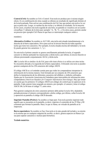 Control (Ctrl): Su nombre es Ctrl o Control. Esta tecla no produce por si misma ningún
efecto. Es en combinación de otras cuando se obtiene un resultado de significado distinto al
de la tecla pulsada. Para activar una combinación de Ctrl, hay que pulsar esta tecla a la vez
que se pulsa otra. Luego, se sueltan las dos teclas y se obtiene el resultado. En la mayoría
de los casos, al pulsar esta tecla seguida de una letra, en pantalla se visualiza con un acento
circunflejo (^) delante de la letra (por ejemplo ^A, ^B, ^C,..). En otros casos, permite anular
un proceso (por ejemplo Ctrl+Pausa lo que hace es interrumpir cualquier orden o
mandato).
Alternativa Gráfica: Su nombre es ALT GR. esta tecla está situada inmediatamente a la
derecha de la barra espaciadora. Sirve para activar la tercera función de todas aquellas
teclas que tiene tres caracteres. Por ejemplo, la tecla situada encima del tabulador y la tecla
Q, puede generar tres caracteres: 1, ! y |.
En esta tecla el primer caracter se genera sencillamente pulsando la tecla, el segundo
caracter se obtiene pulsando las mayúsculas y dicha tecla y por último, la tercera función se
obtiene presionando conjuntamente Alt Gr y dicha tecla.
Alt: La tecla Alt es similar a la de Ctrl, pues sólo tiene efecto si se utiliza con otras teclas.
Se encuentra ubicada a la izquierda de la barra espaciadora. Utilizando esta tecla se pueden
generar cualquiera de los 256 caracteres del código ASCII.
El código ASCII es e el estándar común para que todas las computadoras interpreten la
información de la misma manera. Está formado por un conjunto de 256 caracteres que
define la interpretación de los diferentes caracteres del alfabeto y símbolos utilizados,
fijados por la Asociación Americana de Estándares para intercambio de información entre
computadoras (American Standars for Computer Information Interchange). Hay que tomar
en cuenta que los primeros 32 códigos ASCII son códigos de control que no aparecen en la
pantalla. Cada caracter tiene asignado un número, por ejemplo: el caracter j tiene el código
ASCII 106, la M tiene el código 77, entre otros.
Para generar cualquiera de estos caracteres primero debe pulsar la tecla Alt y dejándola
pulsada presionar el número correspondiente a dicho código, por último, soltar la tecla Alt
y aparecerá en pantalla el código ASCII deseado.
Imprimir Pantalla (PrnScr): Su nombre es Impr pant. Esta tecla permite imprimir todo
aquello que se encuentra en la pantalla, es decir, imprime el contenido de las 25 filas y 80
columnas que forman la pantalla. Hace, lo que se llama, un volcado de pantalla en la
impersora.
Barra espaciadora: Su nombre es Esp. Esta tecla es la más grande del teclado y su misión
es la misma que en cualquier máquina de escribir, es decir, genera espacios en blanco (ya
sea para separar caracteres o incluso para borrarlos).
Teclado numérico
 