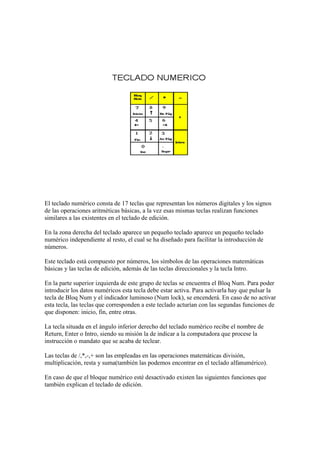 El teclado numérico consta de 17 teclas que representan los números digitales y los signos
de las operaciones aritméticas básicas, a la vez esas mismas teclas realizan funciones
similares a las existentes en el teclado de edición.
En la zona derecha del teclado aparece un pequeño teclado aparece un pequeño teclado
numérico independiente al resto, el cual se ha diseñado para facilitar la introducción de
números.
Este teclado está compuesto por números, los símbolos de las operaciones matemáticas
básicas y las teclas de edición, además de las teclas direccionales y la tecla Intro.
En la parte superior izquierda de este grupo de teclas se encuentra el Bloq Num. Para poder
introducir los datos numéricos esta tecla debe estar activa. Para activarla hay que pulsar la
tecla de Bloq Num y el indicador luminoso (Num lock), se encenderá. En caso de no activar
esta tecla, las teclas que corresponden a este teclado acturían con las segundas funciones de
que disponen: inicio, fin, entre otras.
La tecla situada en el ángulo inferior derecho del teclado numérico recibe el nombre de
Return, Enter o Intro, siendo su misión la de indicar a la computadora que procese la
instrucción o mandato que se acaba de teclear.
Las teclas de /,*,-,+ son las empleadas en las operaciones matemáticas división,
multiplicación, resta y suma(también las podemos encontrar en el teclado alfanumérico).
En caso de que el bloque numérico esté desactivado existen las siguientes funciones que
también explican el teclado de edición.
 