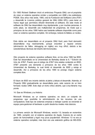 En 1983 Richard Stallman inició el ambicioso Proyecto GNU, con el propósito
de crear un sistema operativo similar y compatible con UNIX y los estándares
POSIX. Dos años más tarde, 1985, creó la Fundación del Software Libre (FSF)
y desarrolló la Licencia pública general de GNU (GNU GPL), para tener un
marco legal que permitiera difundir libremente el software. De este modo el
software de GNU fue desarrollado muy rápidamente, y por muchas personas. A
corto plazo, se desarrolló una multiplicidad de programas, de modo que a
principios de los años 1990 había casi bastante software disponible como para
crear un sistema operativo completo. Sin embargo, todavía le faltaba un núcleo.
Esto debía ser desarrollado en el proyecto GNU Hurd, pero Hurd demostró
desarrollarse muy inactivamente, porque encontrar y reparar errores
(eliminación de fallos, debugging en inglés) era muy difícil, debido a las
características técnicas del diseño del micronúcleo.
Otro proyecto de sistema operativo software libre, en los años 1980 fue BSD.
Este fue desarrollado en la Universidad de Berkeley desde la 6. ª Edición de
Unix de AT&T. Puesto que el código de AT&T Unix estaba contenido en BSD,
AT&T presentó una demanda a principios de los años 1990 contra la
Universidad de Berkeley, la cual limitó el desarrollo de BSD y redujo el
desarrollo. Así a principios de los años 1990 no produjo ningún sistema
completo libre.
El futuro de BSD era incierto debido al pleito y detuvo el desarrollo. Además, el
Proyecto GNU gradualmente se desarrollaba pero, este carecía de un bien
formado núcleo UNIX. Esto dejó un nicho crítico abierto, que Linux llenaría muy
pronto
14. Que es Windows y su historia:
Microsoft Windows es un sistema operativo, es decir, un conjunto de
programas que posibilita la administración de los recursos de una
computadora. Este tipo de sistemas empieza a trabajar cuando se enciende el
equipo para gestionar el hardware a partir desde los niveles más básicos.
La primera versión de Microsoft Windows, versión 1.0, lanzada en noviembre
de 1985, compitió con el sistema operativo de Apple. Carecía de un cierto
grado de funcionalidad y logró muy poca popularidad. Windows 1.0 no era un
sistema operativo completo; más bien era una extensión gráfica de MS-DOS.
 