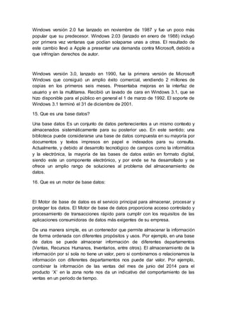 Windows versión 2.0 fue lanzado en noviembre de 1987 y fue un poco más
popular que su predecesor. Windows 2.03 (lanzado en enero de 1988) incluyó
por primera vez ventanas que podían solaparse unas a otras. El resultado de
este cambio llevó a Apple a presentar una demanda contra Microsoft, debido a
que infringían derechos de autor.
Windows versión 3.0, lanzado en 1990, fue la primera versión de Microsoft
Windows que consiguió un amplio éxito comercial, vendiendo 2 millones de
copias en los primeros seis meses. Presentaba mejoras en la interfaz de
usuario y en la multitarea. Recibió un lavado de cara en Windows 3.1, que se
hizo disponible para el público en general el 1 de marzo de 1992. El soporte de
Windows 3.1 terminó el 31 de diciembre de 2001.
15. Que es una base datos?
Una base datos Es un conjunto de datos pertenecientes a un mismo contexto y
almacenados sistemáticamente para su posterior uso. En este sentido; una
biblioteca puede considerarse una base de datos compuesta en su mayoría por
documentos y textos impresos en papel e indexados para su consulta.
Actualmente, y debido al desarrollo tecnológico de campos como la informática
y la electrónica, la mayoría de las bases de datos están en formato digital,
siendo este un componente electrónico, y por ende se ha desarrollado y se
ofrece un amplio rango de soluciones al problema del almacenamiento de
datos.
16. Que es un motor de base datos:
El Motor de base de datos es el servicio principal para almacenar, procesar y
proteger los datos. El Motor de base de datos proporciona acceso controlado y
procesamiento de transacciones rápido para cumplir con los requisitos de las
aplicaciones consumidoras de datos más exigentes de su empresa.
De una manera simple, es un contenedor que permite almacenar la información
de forma ordenada con diferentes propósitos y usos. Por ejemplo, en una base
de datos se puede almacenar información de diferentes departamentos
(Ventas, Recursos Humanos, Inventarios, entre otros). El almacenamiento de la
información por sí sola no tiene un valor, pero si combinamos o relacionamos la
información con diferentes departamentos nos puede dar valor. Por ejemplo,
combinar la información de las ventas del mes de junio del 2014 para el
producto ‘X’ en la zona norte nos da un indicativo del comportamiento de las
ventas en un periodo de tiempo.
 
