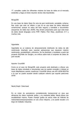 17. consultes cuales los diferentes motores de base de datos en el mercado
existentes y haga un breve resumen de las más importantes
MongoDB
Es una base de datos Open So urce de gran rendimiento, escalable, schema-
free (creo que esto se refiere a que no es una base de datos relacional
convencional, aunque no estoy del todo seguro) y orientada a documentos
(esquemas de datos tipo JSON). Hay drivers preparados para usar esta base
de datos desde lenguajes como PHP, Python, Perl, Ruby, JavaScript, C++ y
muchos más.
Hypertable
Hypertable es un sistema de almacenamiento distribuido de datos de alto
rendimiento diseñado para soportar aplicaciones que requieran máximo
rendimiento, escalabilidad y eficiencia. Se ha diseñado y modelado a partir del
proyecto BigTable de Google y se enfoca sobre todo a conjuntos de datos de
gran escala.
Apache CouchDB
Como en el caso de MongoDB, este proyecto está destinado a ofrecer una
base de datos orientada a documentos que se pueden consultar o indexar en
modo MapReduce usando JavaScript. CouchDB ofrece una API JSON RESTful
a la que se puede acceder desde cualquier entorno que soporte peticiones
HTTP.
Neo4j Graph Data basé
Es un motor de persistencia completamente transaccional en Java que
almacena los datos mediante grafos, y no mediante tablas. Neo4j ofrece una
escalabilidad masiva. Puede manejar grafos de varios miles de millones de
nodos/relaciones/propiedades en una única máquina, y se puede escalar a lo
largo de múltiples máquinas.
 