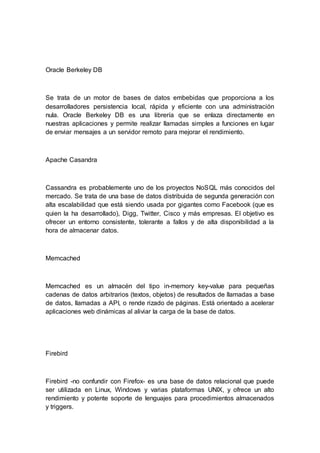 Oracle Berkeley DB
Se trata de un motor de bases de datos embebidas que proporciona a los
desarrolladores persistencia local, rápida y eficiente con una administración
nula. Oracle Berkeley DB es una librería que se enlaza directamente en
nuestras aplicaciones y permite realizar llamadas simples a funciones en lugar
de enviar mensajes a un servidor remoto para mejorar el rendimiento.
Apache Casandra
Cassandra es probablemente uno de los proyectos NoSQL más conocidos del
mercado. Se trata de una base de datos distribuida de segunda generación con
alta escalabilidad que está siendo usada por gigantes como Facebook (que es
quien la ha desarrollado), Digg, Twitter, Cisco y más empresas. El objetivo es
ofrecer un entorno consistente, tolerante a fallos y de alta disponibilidad a la
hora de almacenar datos.
Memcached
Memcached es un almacén del tipo in-memory key-value para pequeñas
cadenas de datos arbitrarios (textos, objetos) de resultados de llamadas a base
de datos, llamadas a API, o rende rizado de páginas. Está orientado a acelerar
aplicaciones web dinámicas al aliviar la carga de la base de datos.
Firebird
Firebird -no confundir con Firefox- es una base de datos relacional que puede
ser utilizada en Linux, Windows y varias plataformas UNIX, y ofrece un alto
rendimiento y potente soporte de lenguajes para procedimientos almacenados
y triggers.
 