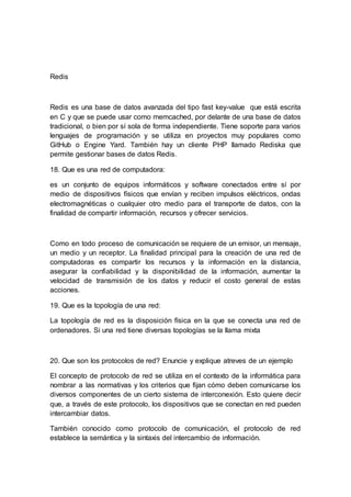 Redis
Redis es una base de datos avanzada del tipo fast key-value que está escrita
en C y que se puede usar como memcached, por delante de una base de datos
tradicional, o bien por sí sola de forma independiente. Tiene soporte para varios
lenguajes de programación y se utiliza en proyectos muy populares como
GitHub o Engine Yard. También hay un cliente PHP llamado Rediska que
permite gestionar bases de datos Redis.
18. Que es una red de computadora:
es un conjunto de equipos informáticos y software conectados entre sí por
medio de dispositivos físicos que envían y reciben impulsos eléctricos, ondas
electromagnéticas o cualquier otro medio para el transporte de datos, con la
finalidad de compartir información, recursos y ofrecer servicios.
Como en todo proceso de comunicación se requiere de un emisor, un mensaje,
un medio y un receptor. La finalidad principal para la creación de una red de
computadoras es compartir los recursos y la información en la distancia,
asegurar la confiabilidad y la disponibilidad de la información, aumentar la
velocidad de transmisión de los datos y reducir el costo general de estas
acciones.
19. Que es la topología de una red:
La topología de red es la disposición física en la que se conecta una red de
ordenadores. Si una red tiene diversas topologías se la llama mixta
20. Que son los protocolos de red? Enuncie y explique atreves de un ejemplo
El concepto de protocolo de red se utiliza en el contexto de la informática para
nombrar a las normativas y los criterios que fijan cómo deben comunicarse los
diversos componentes de un cierto sistema de interconexión. Esto quiere decir
que, a través de este protocolo, los dispositivos que se conectan en red pueden
intercambiar datos.
También conocido como protocolo de comunicación, el protocolo de red
establece la semántica y la sintaxis del intercambio de información.
 