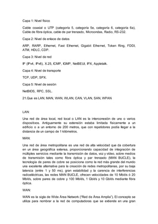 Capa 1: Nivel físico
Cable coaxial o UTP (categoría 5, categoría 5e, categoría 6, categoría 6a),
Cable de fibra óptica, cable de par trenzado, Microondas, Radio, RS-232.
Capa 2: Nivel de enlace de datos
ARP, RARP, Ethernet, Fast Ethernet, Gigabit Ethernet, Token Ring, FDDI,
ATM, HDLC, CDP.
Capa 3: Nivel de red
IP (IPv4, IPv6), X.25, ICMP, IGMP, NetBEUI, IPX, Appletalk.
Capa 4: Nivel de transporte
TCP, UDP, SPX.
Capa 5: Nivel de sesión
NetBIOS, RPC, SSL.
21.Que es LAN, MAN, WAN, WLAN, CAN, VLAN, SAN, WPAN
LAN:
Una red de área local, red local o LAN es la interconexión de uno o varios
dispositivos. Antiguamente su extensión estaba limitada físicamente a un
edificio o a un entorno de 200 metros, que con repetidores podía llegar a la
distancia de un campo de 1 kilómetros.
MAN:
Una red de área metropolitana es una red de alta velocidad que da cobertura
en un área geográfica extensa, proporcionando capacidad de integración de
múltiples servicios mediante la transmisión de datos, voz y vídeo, sobre medios
de transmisión tales como fibra óptica y par trenzado (MAN BUCLE), la
tecnología de pares de cobre se posiciona como la red más grande del mundo
una excelente alternativa para la creación de redes metropolitanas, por su baja
latencia (entre 1 y 50 ms), gran estabilidad y la carencia de interferencias
radioeléctricas, las redes MAN BUCLE, ofrecen velocidades de 10 Mbit/s ó 20
Mbit/s, sobre pares de cobre y 100 Mbit/s, 1 Gbit/s y 10 Gbit/s mediante fibra
óptica.
WAN:
WAN es la sigla de Wide Área Network (“Red de Área Amplia”). El concepto se
utiliza para nombrar a la red de computadoras que se extiende en una gran
 