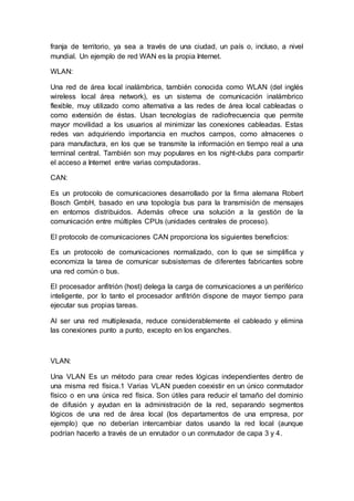 franja de territorio, ya sea a través de una ciudad, un país o, incluso, a nivel
mundial. Un ejemplo de red WAN es la propia Internet.
WLAN:
Una red de área local inalámbrica, también conocida como WLAN (del inglés
wireless local área network), es un sistema de comunicación inalámbrico
flexible, muy utilizado como alternativa a las redes de área local cableadas o
como extensión de éstas. Usan tecnologías de radiofrecuencia que permite
mayor movilidad a los usuarios al minimizar las conexiones cableadas. Estas
redes van adquiriendo importancia en muchos campos, como almacenes o
para manufactura, en los que se transmite la información en tiempo real a una
terminal central. También son muy populares en los night-clubs para compartir
el acceso a Internet entre varias computadoras.
CAN:
Es un protocolo de comunicaciones desarrollado por la firma alemana Robert
Bosch GmbH, basado en una topología bus para la transmisión de mensajes
en entornos distribuidos. Además ofrece una solución a la gestión de la
comunicación entre múltiples CPUs (unidades centrales de proceso).
El protocolo de comunicaciones CAN proporciona los siguientes beneficios:
Es un protocolo de comunicaciones normalizado, con lo que se simplifica y
economiza la tarea de comunicar subsistemas de diferentes fabricantes sobre
una red común o bus.
El procesador anfitrión (host) delega la carga de comunicaciones a un periférico
inteligente, por lo tanto el procesador anfitrión dispone de mayor tiempo para
ejecutar sus propias tareas.
Al ser una red multiplexada, reduce considerablemente el cableado y elimina
las conexiones punto a punto, excepto en los enganches.
VLAN:
Una VLAN Es un método para crear redes lógicas independientes dentro de
una misma red física.1 Varias VLAN pueden coexistir en un único conmutador
físico o en una única red física. Son útiles para reducir el tamaño del dominio
de difusión y ayudan en la administración de la red, separando segmentos
lógicos de una red de área local (los departamentos de una empresa, por
ejemplo) que no deberían intercambiar datos usando la red local (aunque
podrían hacerlo a través de un enrutador o un conmutador de capa 3 y 4.
 
