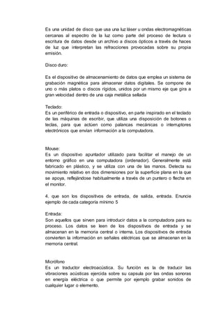 Es una unidad de disco que usa una luz láser u ondas electromagnéticas
cercanas al espectro de la luz como parte del proceso de lectura o
escritura de datos desde un archivo a discos ópticos a través de haces
de luz que interpretan las refracciones provocadas sobre su propia
emisión.
Disco duro:
Es el dispositivo de almacenamiento de datos que emplea un sistema de
grabación magnética para almacenar datos digitales. Se compone de
uno o más platos o discos rígidos, unidos por un mismo eje que gira a
gran velocidad dentro de una caja metálica sellada
Teclado:
Es un periférico de entrada o dispositivo, en parte inspirado en el teclado
de las máquinas de escribir, que utiliza una disposición de botones o
teclas, para que actúen como palancas mecánicas o interruptores
electrónicos que envían información a la computadora.
Mouse:
Es un dispositivo apuntador utilizado para facilitar el manejo de un
entorno gráfico en una computadora (ordenador). Generalmente está
fabricado en plástico, y se utiliza con una de las manos. Detecta su
movimiento relativo en dos dimensiones por la superficie plana en la que
se apoya, reflejándose habitualmente a través de un puntero o flecha en
el monitor.
4. que son los dispositivos de entrada, de salida, entrada. Enuncie
ejemplo de cada categoría mínimo 5
Entrada:
Son aquellos que sirven para introducir datos a la computadora para su
proceso. Los datos se leen de los dispositivos de entrada y se
almacenan en la memoria central o interna. Los dispositivos de entrada
convierten la información en señales eléctricas que se almacenan en la
memoria central.
Micrófono
Es un traductor electroacústica. Su función es la de traducir las
vibraciones acústicas ejercida sobre su capsula por las ondas sonoras
en energía eléctrica o que permite por ejemplo grabar sonidos de
cualquier lugar o elemento.
 