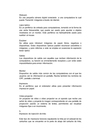 Webcam
Es una pequeña cámara digital conectada a una computadora la cual
puede Transmitir imágenes a través de internet.
Lápiz óptico:
Es un periférico de entrada para computadoras, tomando en la forma de
una varita fotosensible, que puede ser usado para apuntar a objetos
mostrados en un monitor. Este periférico es habitualmente usado para
sustituir al mouse.
Escáner:
Se utiliza para introducir imágenes de papel, libros, negativos o
diapositivas. Estos dispositivos ópticos pueden reconocer caractéres o
imágenes, y para referirse a este se emplea en ocasiones la expresión
lector óptico
Salida:
Los dispositivos de salida son aquellos que reciben información de la
computadora, su función es eminentemente receptora y por ende están
imposibilitados para enviar información.
Monitor
Dispositivo de salida más común de las computadoras con el que los
usuarios ven la información en pantalla. Recibe también los nombres de
CRT, pantalla o terminal.
Impresora
Es el periférico que el ordenador utiliza para presentar información
impresa en papel.
Video proyector
Un proyector de vídeo o vídeo proyector es un aparato que recibe una
señal de vídeo y proyecta la imagen correspondiente en una pantalla de
proyección usando un sistema de lentes, permitiendo así visualizar
imágenes fijas o en movimiento.
5.
Impresora de inyección de tinta:
Este tipo de impresora funciona expulsando la tinta por el cabezal de los
cartuchos que se encuentra en la parte de abajo del cartucho de tinta,
 