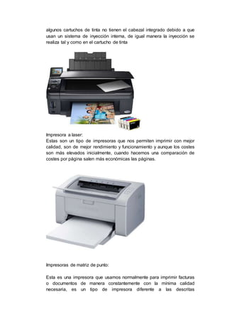 algunos cartuchos de tinta no tienen el cabezal integrado debido a que
usan un sistema de inyección interna, de igual manera la inyección se
realiza tal y como en el cartucho de tinta
Impresora a laser:
Estas son un tipo de impresoras que nos permiten imprimir con mejor
calidad, son de mejor rendimiento y funcionamiento y aunque los costes
son más elevados inicialmente, cuando hacemos una comparación de
costes por página salen más económicas las páginas.
Impresoras de matriz de punto:
Esta es una impresora que usamos normalmente para imprimir facturas
o documentos de manera constantemente con la mínima calidad
necesaria, es un tipo de impresora diferente a las descritas
 