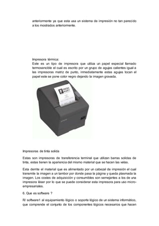anteriormente ya que esta usa un sistema de impresión no tan parecido
a los mostrados anteriormente.
Impresora térmica:
Este es un tipo de impresora que utiliza un papel especial llamado
termosencible el cual es escrito por un grupo de agujas calientes igual a
las impresoras matriz de punto, inmediatamente estas agujas tocan el
papel este se pone color negro dejando la imagen gravada.
Impresoras de tinta solida
Estas son impresoras de transferencia terminal que utilizan barras solidas de
tinta, estas tienen la apariencia del mismo material que se hacen las velas.
Esta derrite el material que es alimentado por un cabezal de impresión el cual
transmite la imagen a un tambor por donde pasa la página y queda plasmada la
imagen. Los costes de adquisición y consumibles son semejantes a los de una
impresora láser por lo que se puede considerar esta impresora para uso micro-
empresariales.
6. Que es software ?
R/ software1 al equipamiento lógico o soporte lógico de un sistema informático,
que comprende el conjunto de los componentes lógicos necesarios que hacen
 