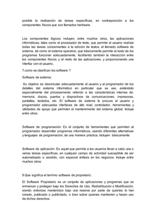 posible la realización de tareas específicas, en contraposición a los
componentes físicos que son llamados hardware.
Los componentes lógicos incluyen, entre muchos otros, las aplicaciones
informáticas; tales como el procesador de texto, que permite al usuario realizar
todas las tareas concernientes a la edición de textos; el llamado software de
sistema, tal como el sistema operativo, que básicamente permite al resto de los
programas funcionar adecuadamente, facilitando también la interacción entre
los componentes físicos y el resto de las aplicaciones, y proporcionando una
interfaz con el usuario.
7.como se clasifican los software ?
Software de sistema:
Su objetivo es desvincular adecuadamente al usuario y al programador de los
detalles del sistema informático en particular que se use, aislándolo
especialmente del procesamiento referido a las características internas de:
memoria, discos, puertos y dispositivos de comunicaciones, impresoras,
pantallas, teclados, etc. El software de sistema le procura al usuario y
programador adecuadas interfaces de alto nivel, controlador, herramientas y
utilidades de apoyo que permiten el mantenimiento del sistema global. Incluye
entre otros:
Software de programación: Es el conjunto de herramientas que permiten al
programador desarrollar programas informáticos, usando diferentes alternativas
y lenguajes de programación, de una manera práctica. Incluyen básicamente
Software de aplicación: Es aquel que permite a los usuarios llevar a cabo una o
varias tareas específicas, en cualquier campo de actividad susceptible de ser
automatizado o asistido, con especial énfasis en los negocios. Incluye entre
muchos otros:
8.Que significa el termino software de propietario:
El Software Propietario es un conjunto de aplicaciones y programas que se
enmarcan y protegen bajo los Derechos de Uso, Redistribución o Modificación,
siendo entonces mantenidos bajo una reserva por parte de quienes lo han
creado, publicado o publicitado, o bien sobre quienes mantienen y hacen uso
de dichos derechos.
 