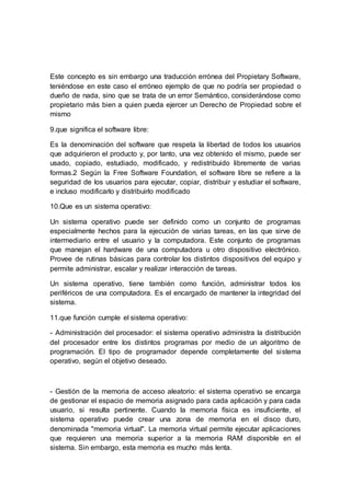 Este concepto es sin embargo una traducción errónea del Propietary Software,
teniéndose en este caso el erróneo ejemplo de que no podría ser propiedad o
dueño de nada, sino que se trata de un error Semántico, considerándose como
propietario más bien a quien pueda ejercer un Derecho de Propiedad sobre el
mismo
9.que significa el software libre:
Es la denominación del software que respeta la libertad de todos los usuarios
que adquirieron el producto y, por tanto, una vez obtenido el mismo, puede ser
usado, copiado, estudiado, modificado, y redistribuido libremente de varias
formas.2 Según la Free Software Foundation, el software libre se refiere a la
seguridad de los usuarios para ejecutar, copiar, distribuir y estudiar el software,
e incluso modificarlo y distribuirlo modificado
10.Que es un sistema operativo:
Un sistema operativo puede ser definido como un conjunto de programas
especialmente hechos para la ejecución de varias tareas, en las que sirve de
intermediario entre el usuario y la computadora. Este conjunto de programas
que manejan el hardware de una computadora u otro dispositivo electrónico.
Provee de rutinas básicas para controlar los distintos dispositivos del equipo y
permite administrar, escalar y realizar interacción de tareas.
Un sistema operativo, tiene también como función, administrar todos los
periféricos de una computadora. Es el encargado de mantener la integridad del
sistema.
11.que función cumple el sistema operativo:
- Administración del procesador: el sistema operativo administra la distribución
del procesador entre los distintos programas por medio de un algoritmo de
programación. El tipo de programador depende completamente del sistema
operativo, según el objetivo deseado.
- Gestión de la memoria de acceso aleatorio: el sistema operativo se encarga
de gestionar el espacio de memoria asignado para cada aplicación y para cada
usuario, si resulta pertinente. Cuando la memoria física es insuficiente, el
sistema operativo puede crear una zona de memoria en el disco duro,
denominada "memoria virtual". La memoria virtual permite ejecutar aplicaciones
que requieren una memoria superior a la memoria RAM disponible en el
sistema. Sin embargo, esta memoria es mucho más lenta.
 
