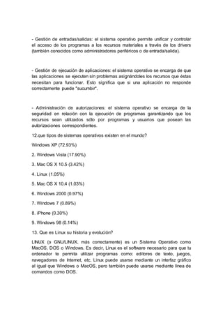 - Gestión de entradas/salidas: el sistema operativo permite unificar y controlar
el acceso de los programas a los recursos materiales a través de los drivers
(también conocidos como administradores periféricos o de entrada/salida).
- Gestión de ejecución de aplicaciones: el sistema operativo se encarga de que
las aplicaciones se ejecuten sin problemas asignándoles los recursos que éstas
necesitan para funcionar. Esto significa que si una aplicación no responde
correctamente puede "sucumbir".
- Administración de autorizaciones: el sistema operativo se encarga de la
seguridad en relación con la ejecución de programas garantizando que los
recursos sean utilizados sólo por programas y usuarios que posean las
autorizaciones correspondientes.
12.que tipos de sistemas operativos existen en el mundo?
Windows XP (72.93%)
2. Windows Vista (17.90%)
3. Mac OS X 10.5 (3.42%)
4. Linux (1.05%)
5. Mac OS X 10.4 (1.03%)
6. Windows 2000 (0.97%)
7. Windows 7 (0.89%)
8. iPhone (0.30%)
9. Windows 98 (0.14%)
13. Que es Linux su historia y evolución?
LINUX (o GNU/LINUX, más correctamente) es un Sistema Operativo como
MacOS, DOS o Windows. Es decir, Linux es el software necesario para que tu
ordenador te permita utilizar programas como: editores de texto, juegos,
navegadores de Internet, etc. Linux puede usarse mediante un interfaz gráfico
al igual que Windows o MacOS, pero también puede usarse mediante línea de
comandos como DOS.
 