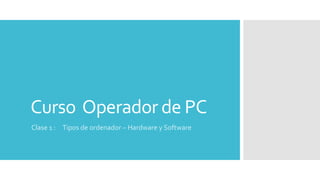 Curso Operador de PC
Clase 1 : Tipos de ordenador – Hardware y Software
 