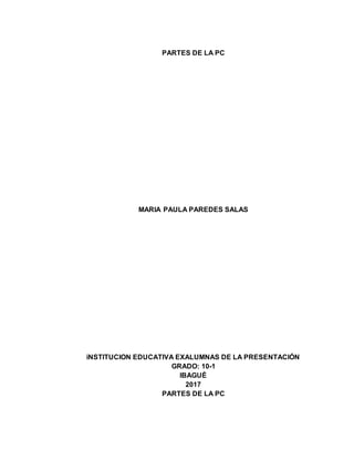 PARTES DE LA PC
MARIA PAULA PAREDES SALAS
iNSTITUCION EDUCATIVA EXALUMNAS DE LA PRESENTACIÓN
GRADO: 10-1
IBAGUÉ
2017
PARTES DE LA PC
 