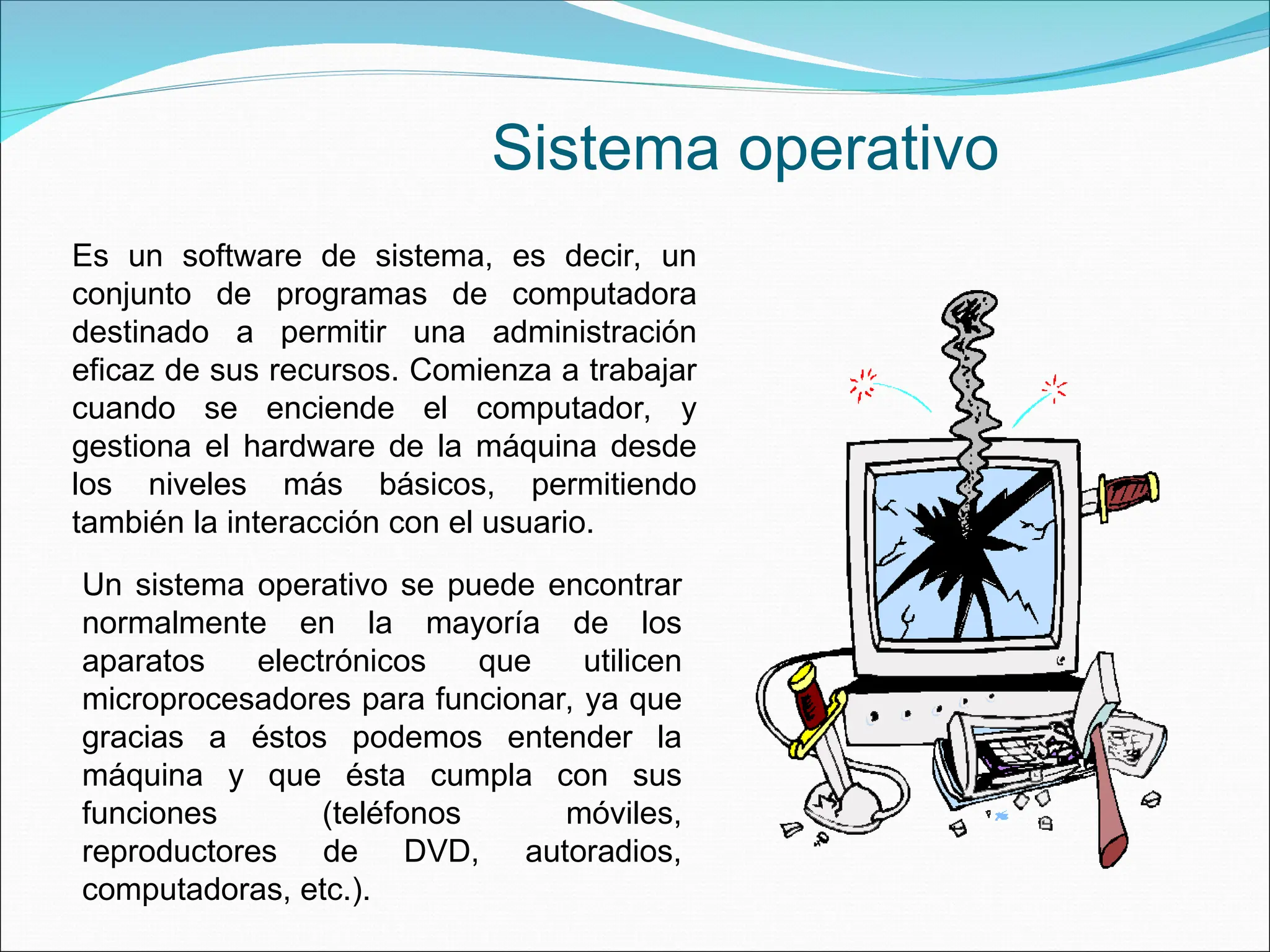 Un sistema operativo se puede encontrar
normalmente en la mayoría de los
aparatos electrónicos que utilicen
microprocesadores para funcionar, ya que
gracias a éstos podemos entender la
máquina y que ésta cumpla con sus
funciones (teléfonos móviles,
reproductores de DVD, autoradios,
computadoras, etc.).
Es un software de sistema, es decir, un
conjunto de programas de computadora
destinado a permitir una administración
eficaz de sus recursos. Comienza a trabajar
cuando se enciende el computador, y
gestiona el hardware de la máquina desde
los niveles más básicos, permitiendo
también la interacción con el usuario.
Sistema operativo
 