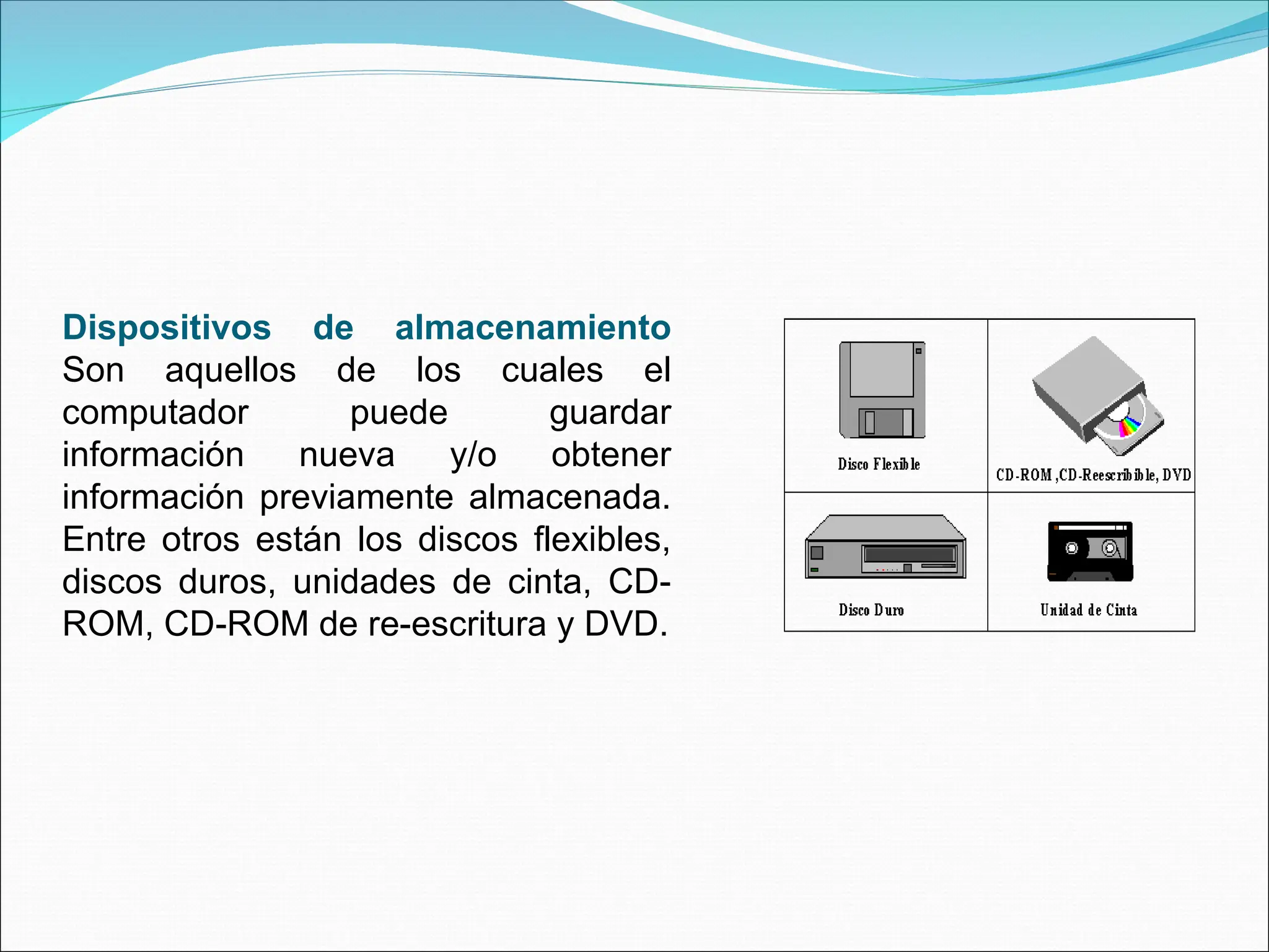 Dispositivos de almacenamiento
Son aquellos de los cuales el
computador puede guardar
información nueva y/o obtener
información previamente almacenada.
Entre otros están los discos flexibles,
discos duros, unidades de cinta, CD-
ROM, CD-ROM de re-escritura y DVD.
 