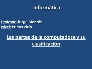 Informática
Las partes de la computadora y su
clasificación
Profesor: Jorge Monzón
Nivel: Primer ciclo
 