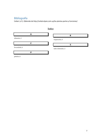 7
Bibliografía
Ceibal. (s.f.). Obtenido de http://ceibal.elpais.com.uy/las-plantas-partes-y-funciones/
Índice
A
alimento, 2
F
fecundada, 6
P
pétalos, 6
R
respiración, 4
S
sales minerales, 2
 