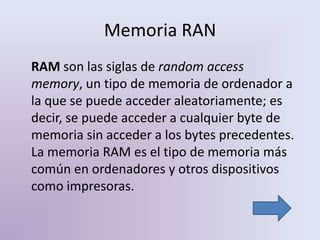 Memoria RAN
RAM son las siglas de random access
memory, un tipo de memoria de ordenador a
la que se puede acceder aleatoriamente; es
decir, se puede acceder a cualquier byte de
memoria sin acceder a los bytes precedentes.
La memoria RAM es el tipo de memoria más
común en ordenadores y otros dispositivos
como impresoras.
 