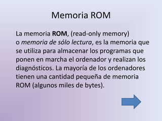 Memoria ROM
La memoria ROM, (read-only memory)
o memoria de sólo lectura, es la memoria que
se utiliza para almacenar los programas que
ponen en marcha el ordenador y realizan los
diagnósticos. La mayoría de los ordenadores
tienen una cantidad pequeña de memoria
ROM (algunos miles de bytes).
 