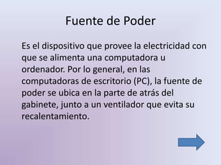 Fuente de Poder
Es el dispositivo que provee la electricidad con
que se alimenta una computadora u
ordenador. Por lo general, en las
computadoras de escritorio (PC), la fuente de
poder se ubica en la parte de atrás del
gabinete, junto a un ventilador que evita su
recalentamiento.
 