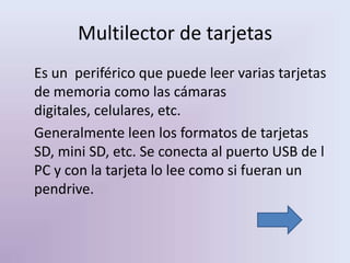 Multilector de tarjetas
Es un periférico que puede leer varias tarjetas
de memoria como las cámaras
digitales, celulares, etc.
Generalmente leen los formatos de tarjetas
SD, mini SD, etc. Se conecta al puerto USB de l
PC y con la tarjeta lo lee como si fueran un
pendrive.
 