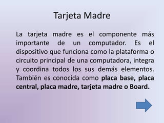 Tarjeta Madre
La tarjeta madre es el componente más
importante de un computador. Es el
dispositivo que funciona como la plataforma o
circuito principal de una computadora, integra
y coordina todos los sus demás elementos.
También es conocida como placa base, placa
central, placa madre, tarjeta madre o Board.
 