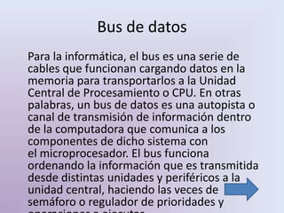 Bus de datos
Para la informática, el bus es una serie de
cables que funcionan cargando datos en la
memoria para transportarlos a la Unidad
Central de Procesamiento o CPU. En otras
palabras, un bus de datos es una autopista o
canal de transmisión de información dentro
de la computadora que comunica a los
componentes de dicho sistema con
el microprocesador. El bus funciona
ordenando la información que es transmitida
desde distintas unidades y periféricos a la
unidad central, haciendo las veces de
semáforo o regulador de prioridades y
 