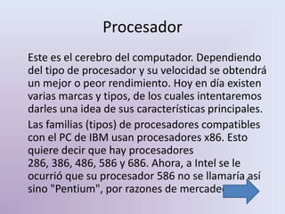 Procesador
Este es el cerebro del computador. Dependiendo
del tipo de procesador y su velocidad se obtendrá
un mejor o peor rendimiento. Hoy en día existen
varias marcas y tipos, de los cuales intentaremos
darles una idea de sus características principales.
Las familias (tipos) de procesadores compatibles
con el PC de IBM usan procesadores x86. Esto
quiere decir que hay procesadores
286, 386, 486, 586 y 686. Ahora, a Intel se le
ocurrió que su procesador 586 no se llamaría así
sino "Pentium", por razones de mercadeo.
 