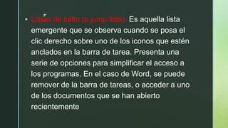 z
 Listas de salto (o jump lists). Es aquella lista
emergente que se observa cuando se posa el
clic derecho sobre uno de los iconos que estén
anclados en la barra de tarea. Presenta una
serie de opciones para simplificar el acceso a
los programas. En el caso de Word, se puede
remover de la barra de tareas, o acceder a uno
de los documentos que se han abierto
recientemente
 
